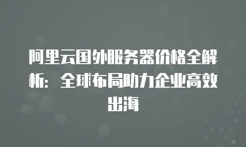 阿里云国外服务器价格全解析：全球布局助力企业高效出海