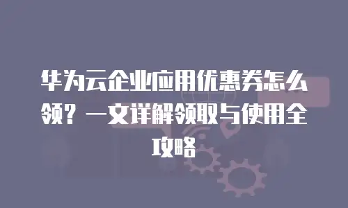 华为云企业应用优惠券怎么领？一文详解领取与使用全攻略