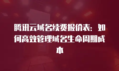 腾讯云域名续费报价表：如何高效管理域名生命周期成本