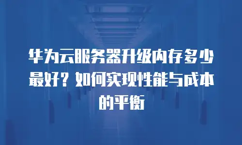 华为云服务器升级内存多少最好？如何实现性能与成本的平衡