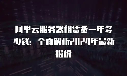 阿里云服务器租赁费一年多少钱：全面解析2024年最新报价