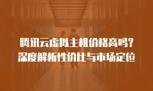 腾讯云虚拟主机价格高吗？深度解析性价比与市场定位