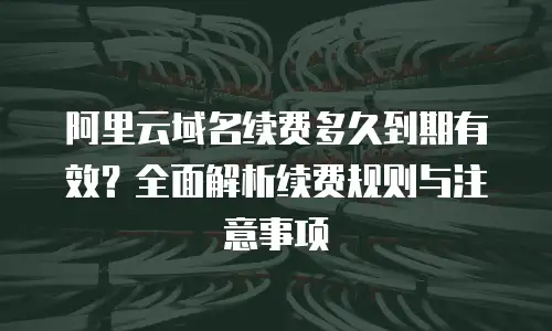 阿里云域名续费多久到期有效？全面解析续费规则与注意事项