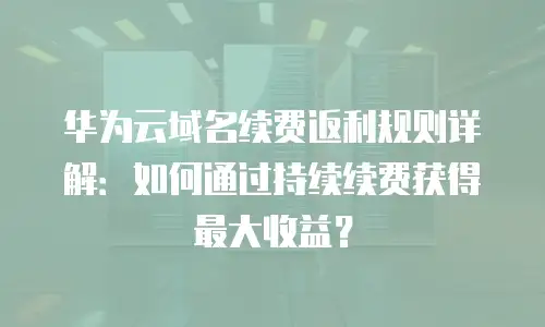 华为云域名续费返利规则详解：如何通过持续续费获得最大收益？