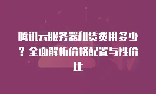 腾讯云服务器租赁费用多少？全面解析价格配置与性价比