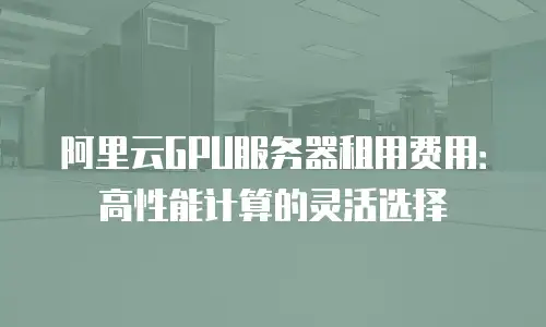 阿里云GPU服务器租用费用：高性能计算的灵活选择