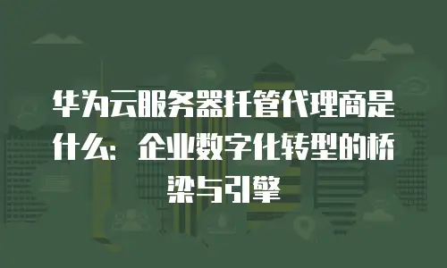 华为云服务器托管代理商是什么：企业数字化转型的桥梁与引擎