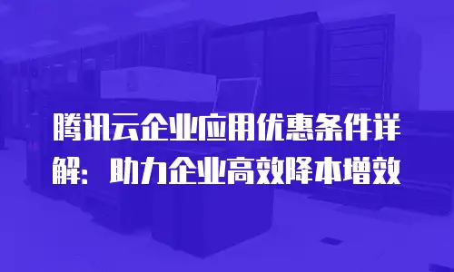腾讯云企业应用优惠条件详解：助力企业高效降本增效