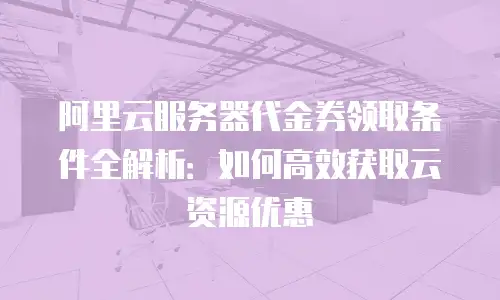 阿里云服务器代金券领取条件全解析：如何高效获取云资源优惠