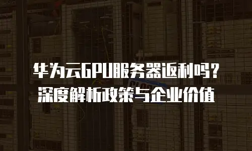 华为云GPU服务器返利吗？深度解析政策与企业价值