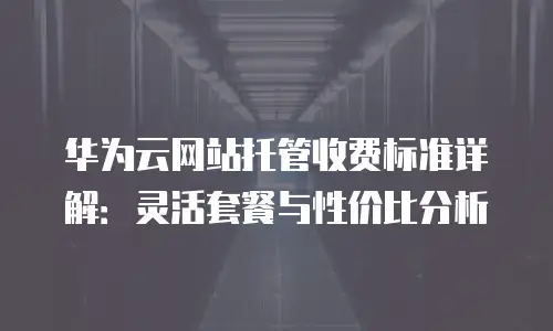 华为云网站托管收费标准详解：灵活套餐与性价比分析