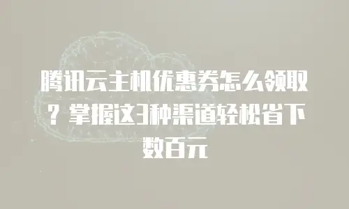 腾讯云主机优惠券怎么领取？掌握这3种渠道轻松省下数百元