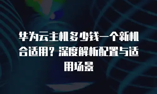 华为云主机多少钱一个新机合适用？深度解析配置与适用场景