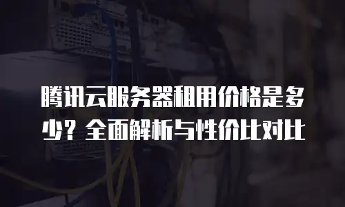 腾讯云服务器租用价格是多少？全面解析与性价比对比