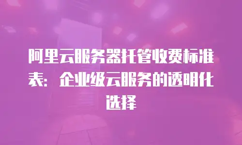 阿里云服务器托管收费标准表：企业级云服务的透明化选择