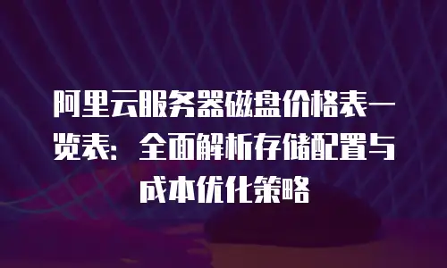 阿里云服务器磁盘价格表一览表：全面解析存储配置与成本优化策略