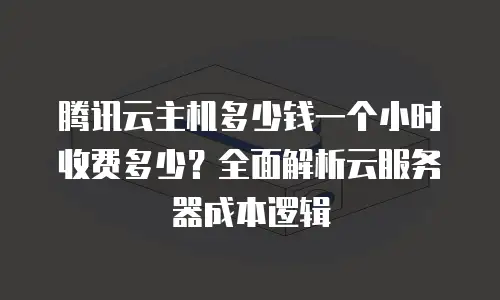 腾讯云主机多少钱一个小时收费多少？全面解析云服务器成本逻辑