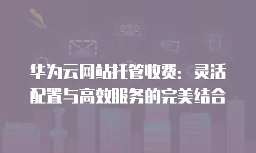 华为云网站托管收费：灵活配置与高效服务的完美结合