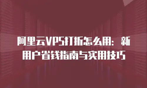 阿里云VPS打折怎么用：新用户省钱指南与实用技巧
