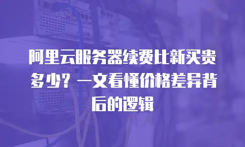 阿里云服务器续费比新买贵多少？一文看懂价格差异背后的逻辑