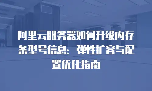 阿里云服务器如何升级内存条型号信息：弹性扩容与配置优化指南