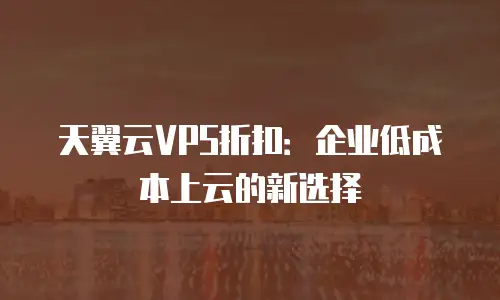 天翼云VPS折扣：企业低成本上云的新选择
