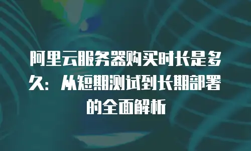 阿里云服务器购买时长是多久：从短期测试到长期部署的全面解析