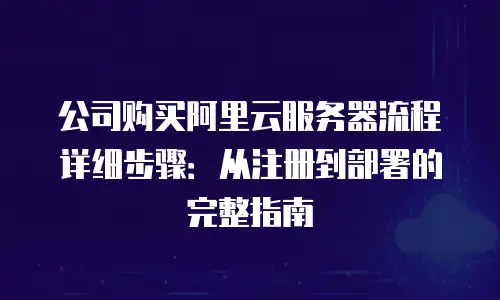公司购买阿里云服务器流程详细步骤：从注册到部署的完整指南