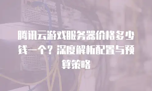 腾讯云游戏服务器价格多少钱一个？深度解析配置与预算策略