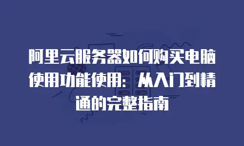 阿里云服务器如何购买电脑使用功能使用：从入门到精通的完整指南