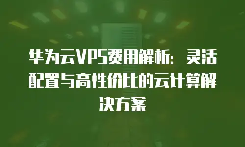 华为云VPS费用解析：灵活配置与高性价比的云计算解决方案