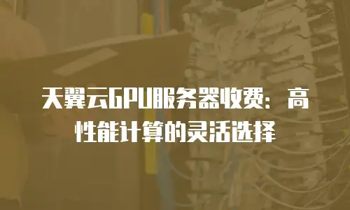 天翼云GPU服务器收费：高性能计算的灵活选择