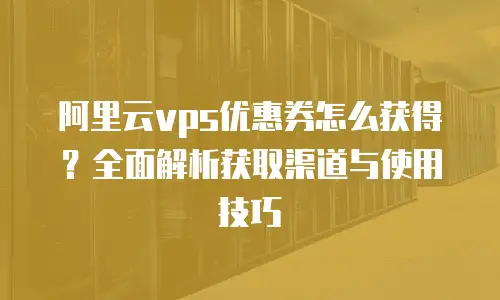 阿里云vps优惠券怎么获得？全面解析获取渠道与使用技巧