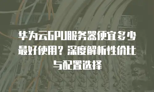 华为云GPU服务器便宜多少最好使用？深度解析性价比与配置选择