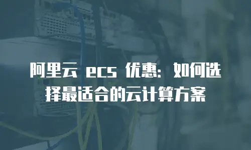 阿里云 ecs 优惠：如何选择最适合的云计算方案