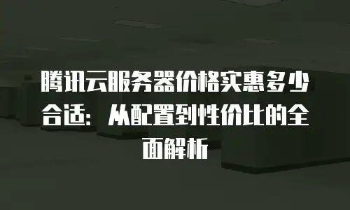 腾讯云服务器价格实惠多少合适：从配置到性价比的全面解析
