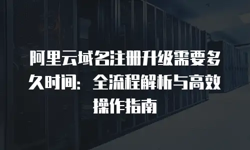 阿里云域名注册升级需要多久时间：全流程解析与高效操作指南
