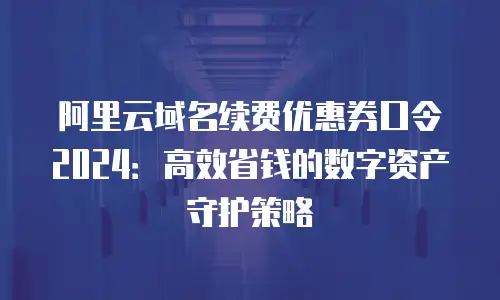 阿里云域名续费优惠券口令2024：高效省钱的数字资产守护策略