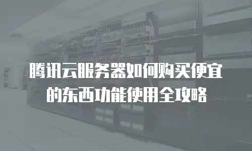 腾讯云服务器如何购买便宜的东西功能使用全攻略