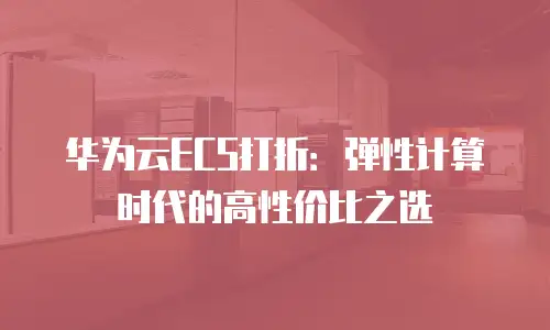 华为云ECS打折：弹性计算时代的高性价比之选