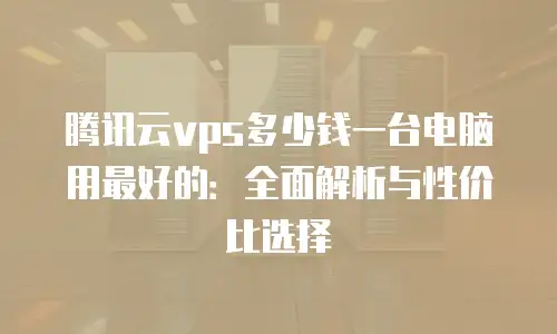 腾讯云vps多少钱一台电脑用最好的：全面解析与性价比选择