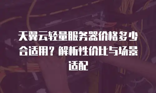 天翼云轻量服务器价格多少合适用？解析性价比与场景适配