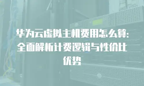 华为云虚拟主机费用怎么算：全面解析计费逻辑与性价比优势