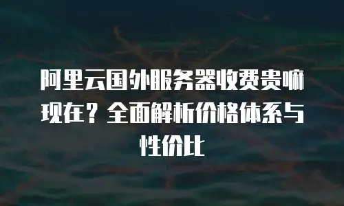 阿里云国外服务器收费贵嘛现在？全面解析价格体系与性价比