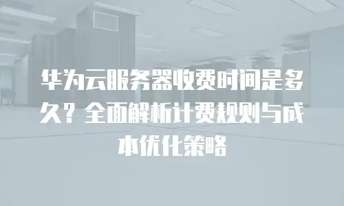 华为云服务器收费时间是多久？全面解析计费规则与成本优化策略