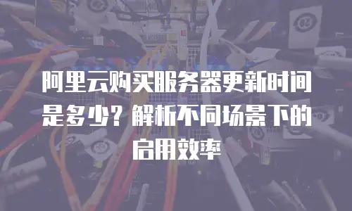 阿里云购买服务器更新时间是多少？解析不同场景下的启用效率
