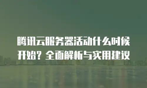 腾讯云服务器活动什么时候开始？全面解析与实用建议