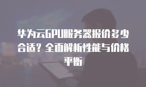 华为云GPU服务器报价多少合适？全面解析性能与价格平衡