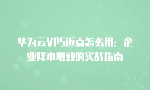 华为云VPS返点怎么用：企业降本增效的实战指南