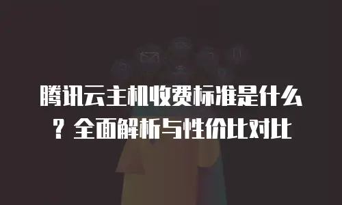 腾讯云主机收费标准是什么？全面解析与性价比对比